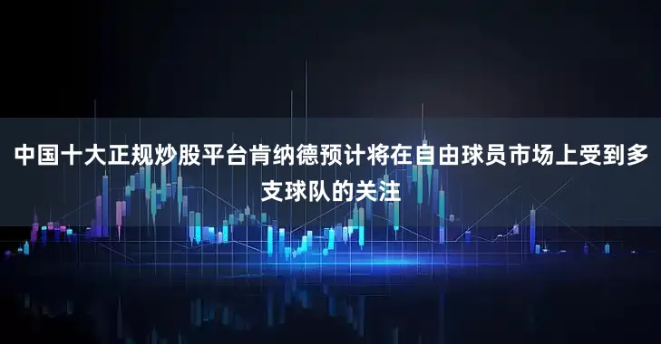 中国十大正规炒股平台肯纳德预计将在自由球员市场上受到多支球队的关注