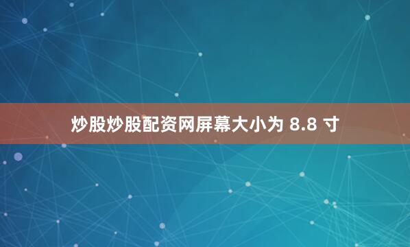 炒股炒股配资网屏幕大小为 8.8 寸