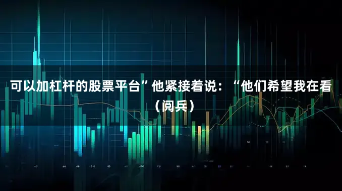 可以加杠杆的股票平台”他紧接着说：“他们希望我在看（阅兵）